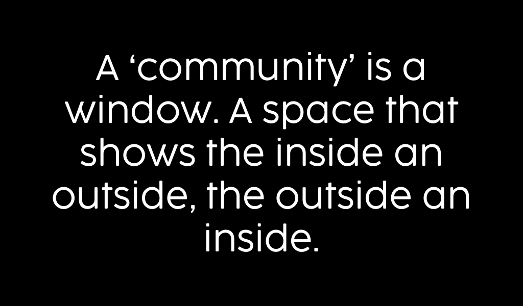 A community is a window. A space that shows the inside an outside, the outside an inside.