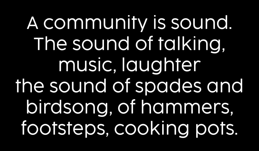 A community is sound. The sound of talking, music, laughter the sound of spades and birdsong, of hammers, footsteps, cooking pots.