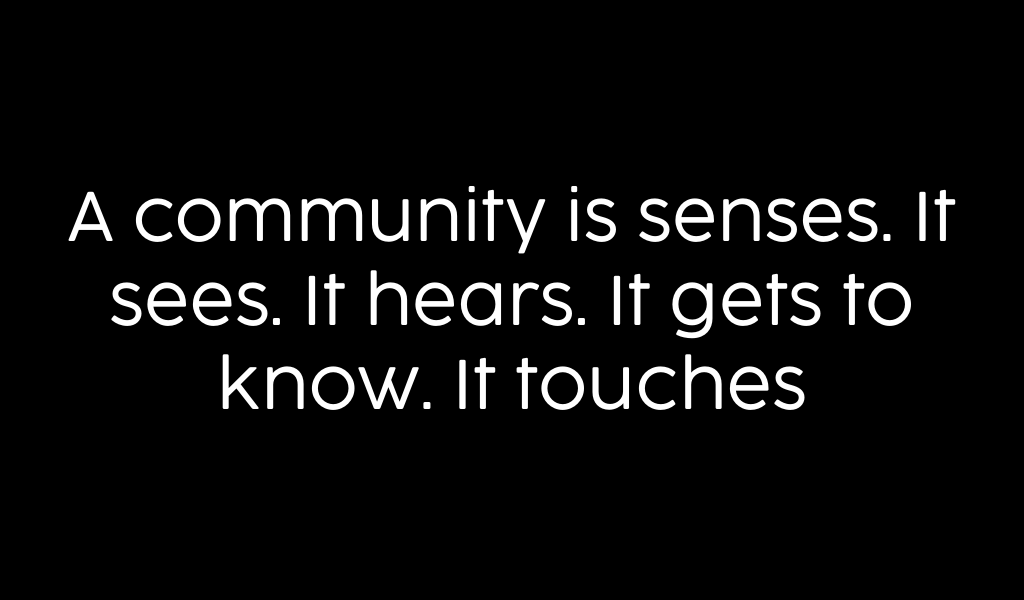 A community is senses. It sees. It hears. It gets to know. It touches